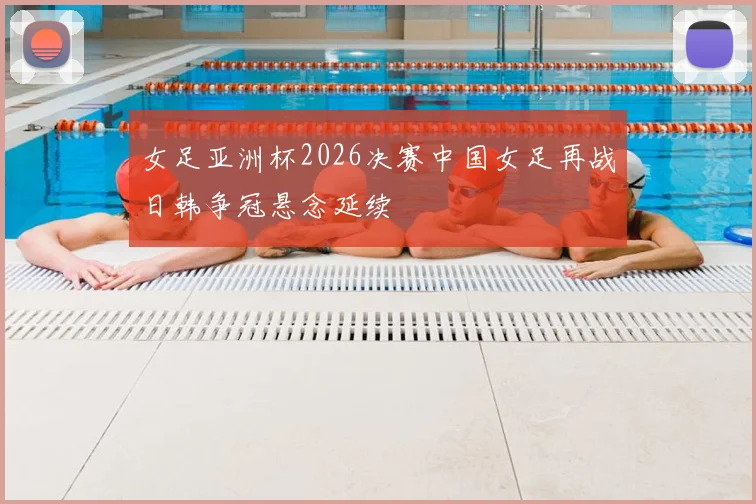 女足亚洲杯2026决赛中国女足再战日韩争冠悬念延续