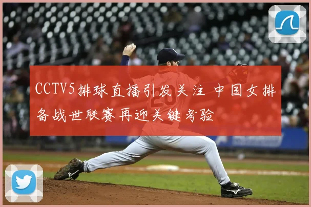 CCTV5排球直播引发关注 中国女排备战世联赛再迎关键考验