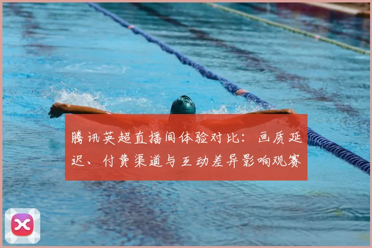 腾讯英超直播间体验对比：画质延迟、付费渠道与互动差异影响观赛选择