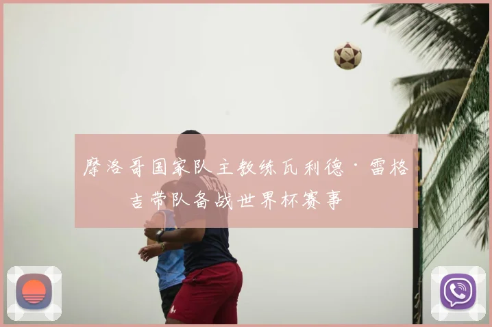 摩洛哥国家队主教练瓦利德·雷格拉吉带队备战世界杯赛事