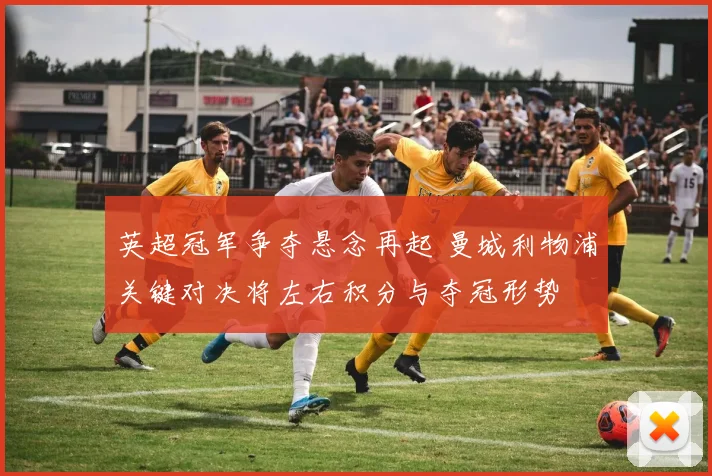 英超冠军争夺悬念再起 曼城利物浦关键对决将左右积分与夺冠形势