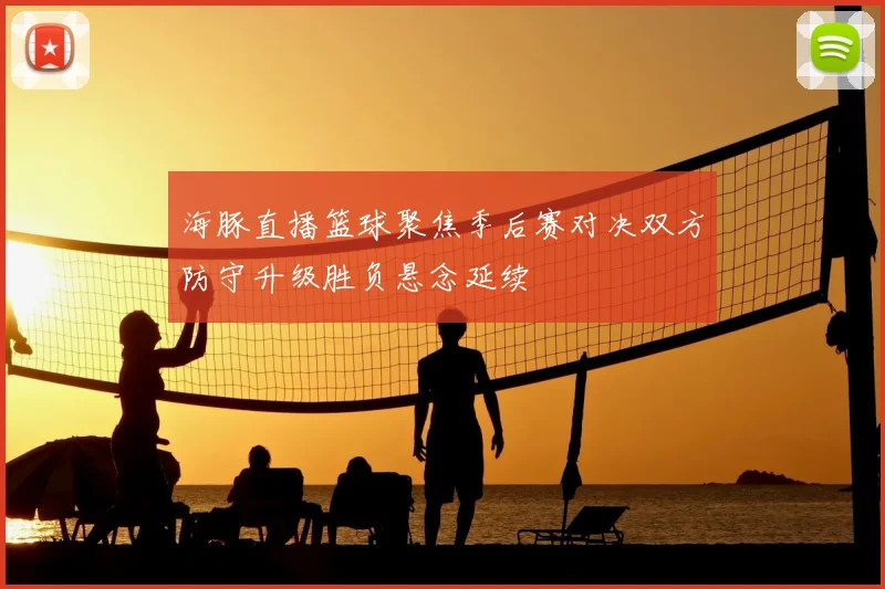 海豚直播篮球聚焦季后赛对决双方防守升级胜负悬念延续