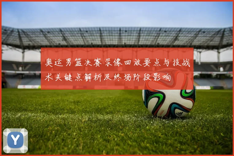 奥运男篮决赛录像回放要点与技战术关键点解析及终场阶段影响