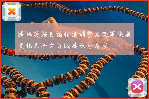 腾讯英超直播转播调整后观赛渠道变化及平台订阅建议与看点