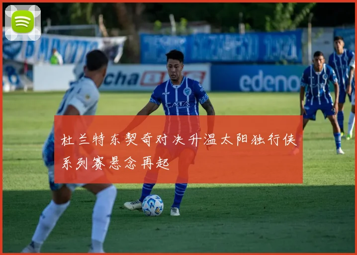 杜兰特东契奇对决升温太阳独行侠系列赛悬念再起