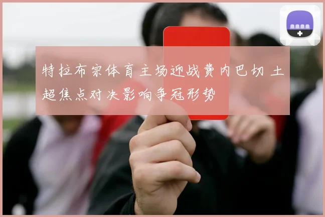 特拉布宗体育主场迎战费内巴切 土超焦点对决影响争冠形势