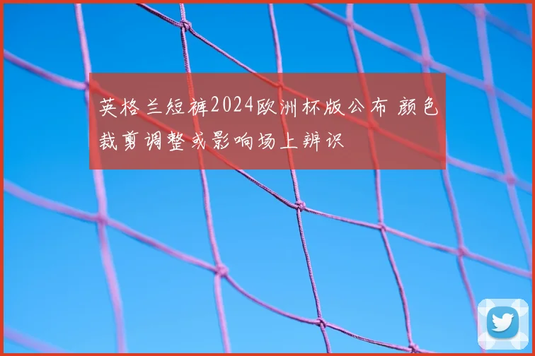 英格兰短裤2024欧洲杯版公布 颜色裁剪调整或影响场上辨识