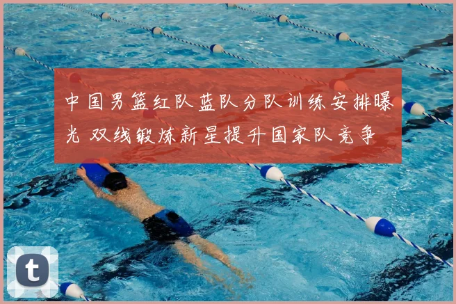 中国男篮红队蓝队分队训练安排曝光 双线锻炼新星提升国家队竞争