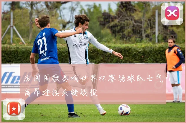 法国国歌奏响世界杯赛场球队士气高昂迎接关键战役