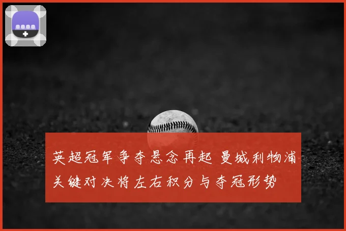 英超冠军争夺悬念再起 曼城利物浦关键对决将左右积分与夺冠形势