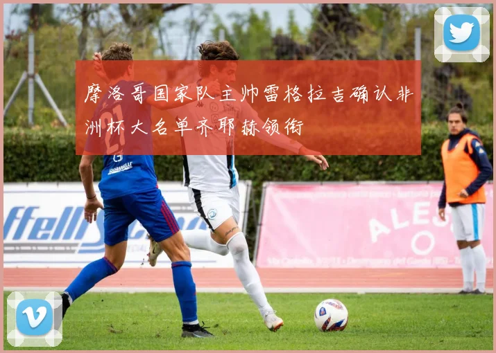 摩洛哥国家队主帅雷格拉吉确认非洲杯大名单齐耶赫领衔