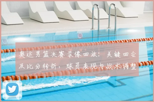 奥运男篮决赛录像回放:关键回合及比分转折,球员表现与战术调整解读