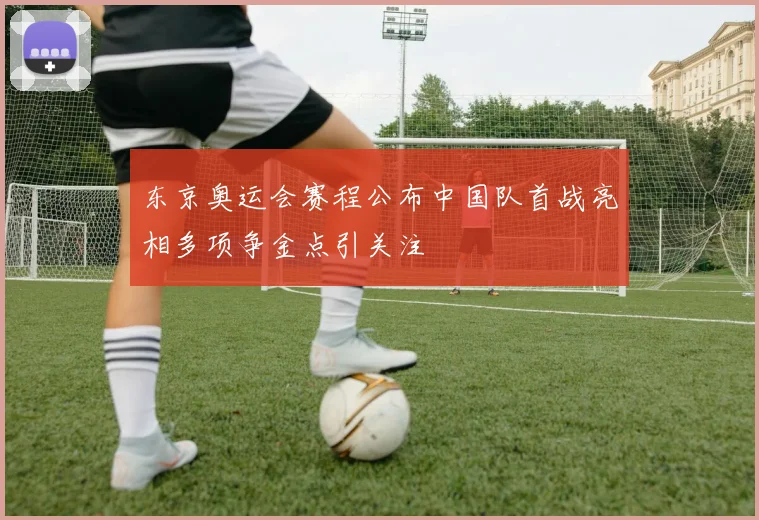 东京奥运会赛程公布中国队首战亮相多项争金点引关注