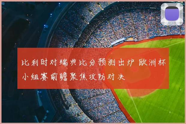 比利时对瑞典比分预测出炉 欧洲杯小组赛前瞻聚焦攻防对决