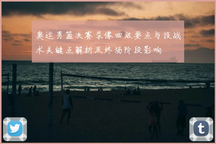 奥运男篮决赛录像回放要点与技战术关键点解析及终场阶段影响