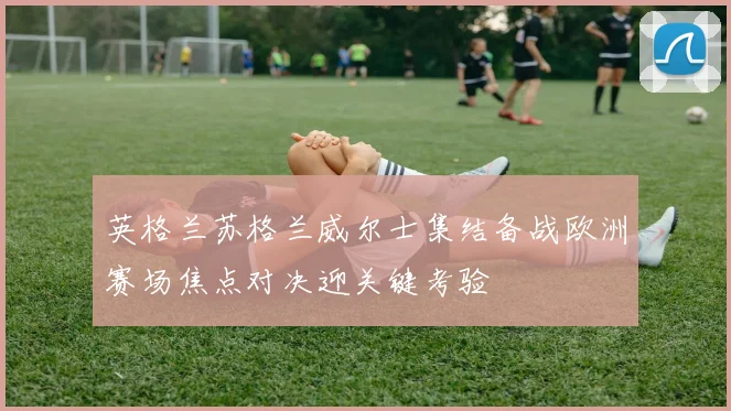 英格兰苏格兰威尔士集结备战欧洲赛场焦点对决迎关键考验