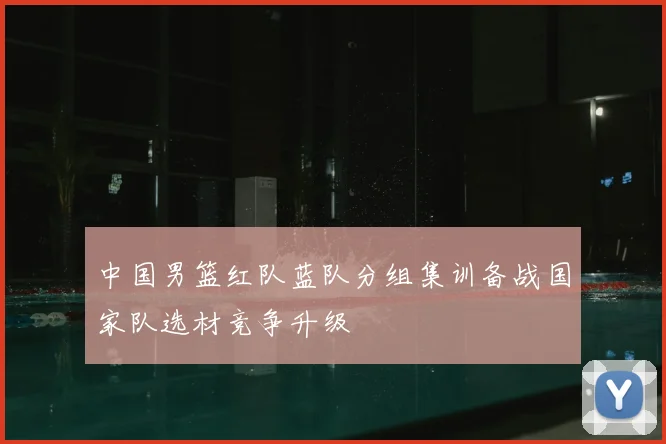 中国男篮红队蓝队分组集训备战国家队选材竞争升级
