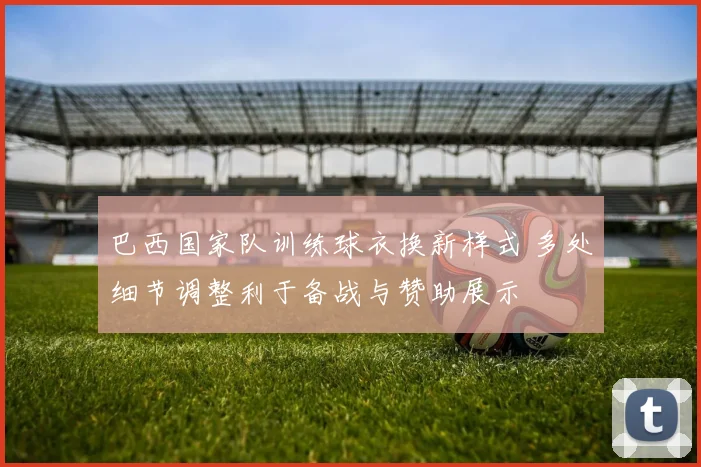 巴西国家队训练球衣换新样式 多处细节调整利于备战与赞助展示