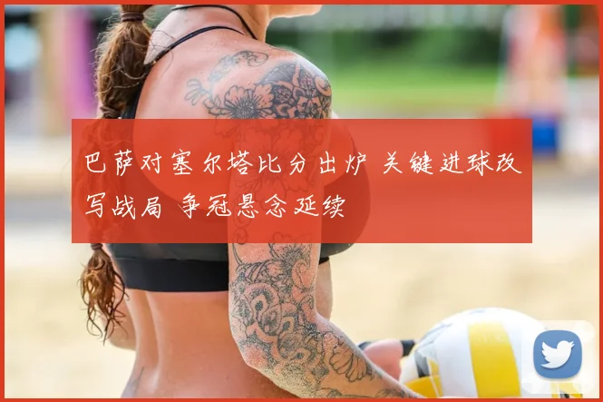 巴萨对塞尔塔比分出炉 关键进球改写战局 争冠悬念延续