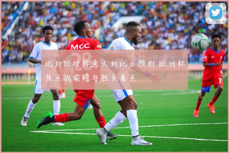 比利时对阵意大利比分预测 欧洲杯焦点战前瞻与胜负看点