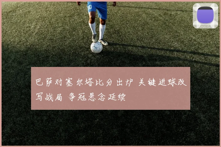 巴萨对塞尔塔比分出炉 关键进球改写战局 争冠悬念延续