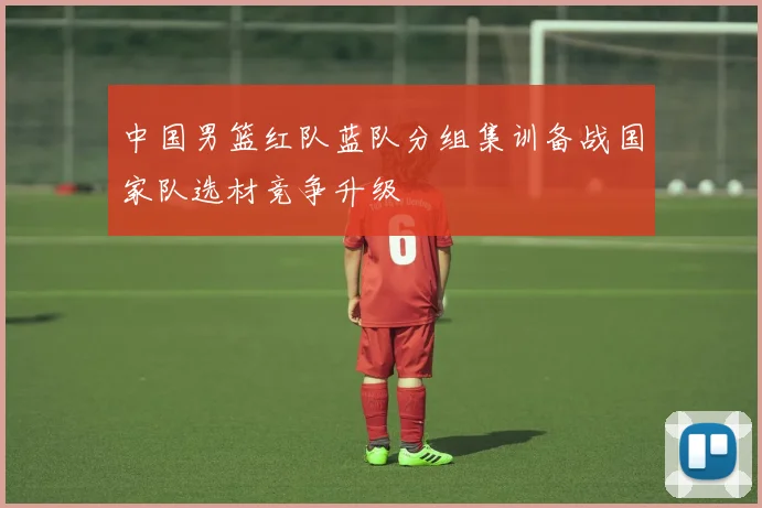 中国男篮红队蓝队分组集训备战国家队选材竞争升级