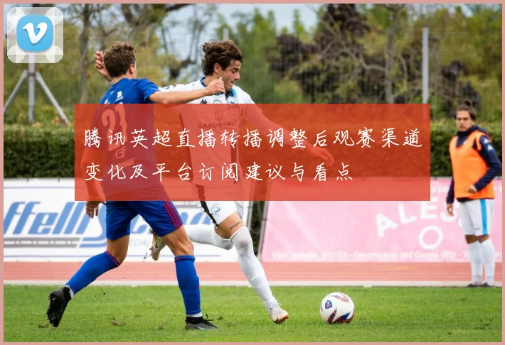 腾讯英超直播转播调整后观赛渠道变化及平台订阅建议与看点