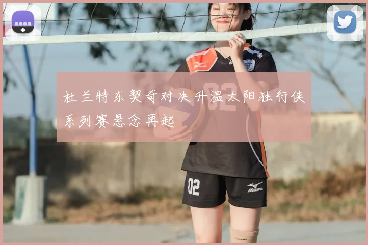 杜兰特东契奇对决升温太阳独行侠系列赛悬念再起
