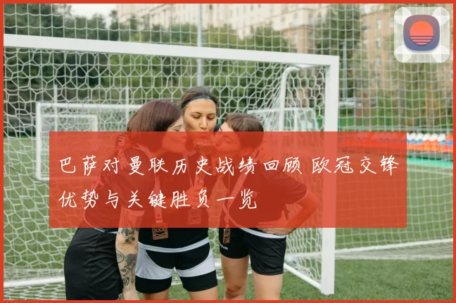 巴萨对曼联历史战绩回顾 欧冠交锋优势与关键胜负一览