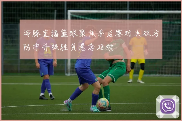 海豚直播篮球聚焦季后赛对决双方防守升级胜负悬念延续