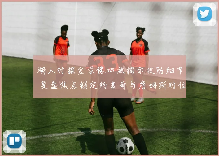 湖人对掘金录像回放揭示攻防细节 复盘焦点锁定约基奇与詹姆斯对位