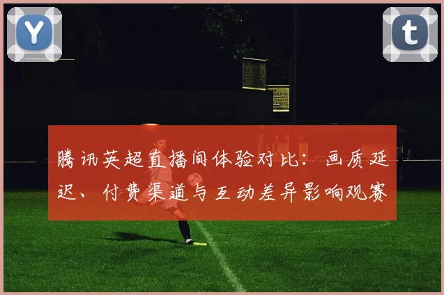 腾讯英超直播间体验对比：画质延迟、付费渠道与互动差异影响观赛选择