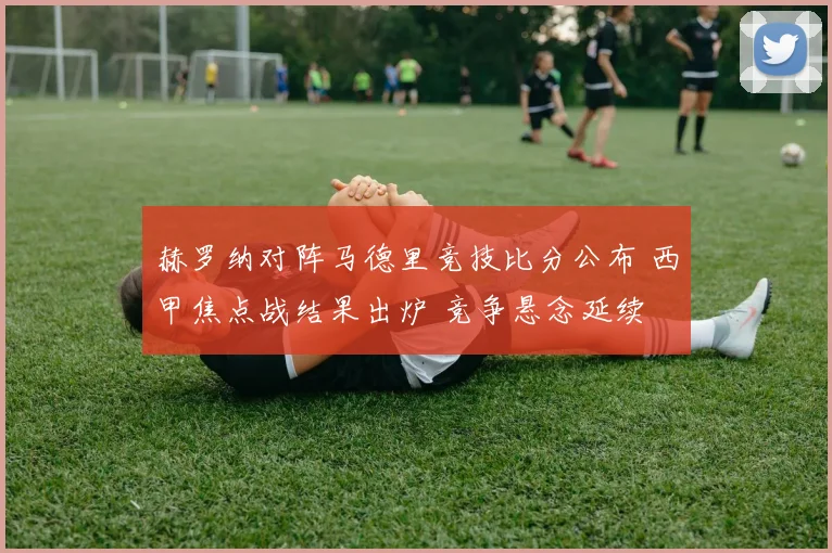 赫罗纳对阵马德里竞技比分公布 西甲焦点战结果出炉 竞争悬念延续