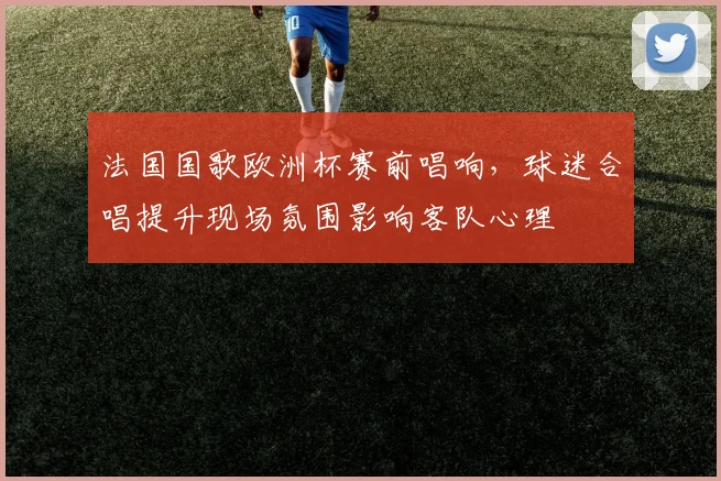 法国国歌欧洲杯赛前唱响，球迷合唱提升现场氛围影响客队心理