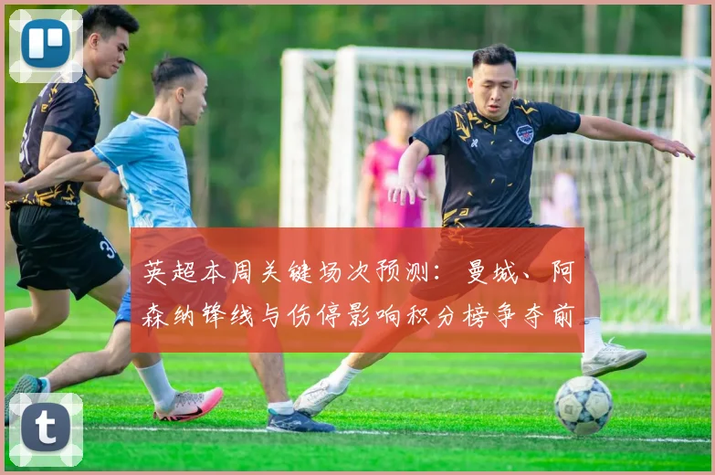 英超本周关键场次预测：曼城、阿森纳锋线与伤停影响积分榜争夺前景