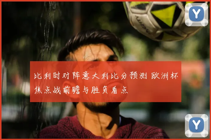 比利时对阵意大利比分预测 欧洲杯焦点战前瞻与胜负看点