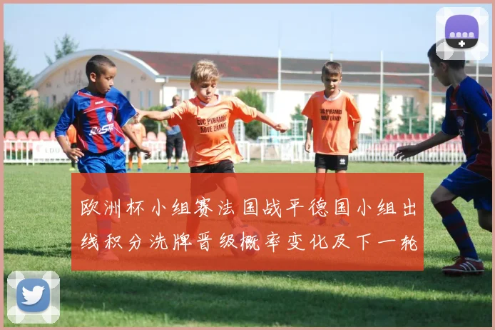 欧洲杯小组赛法国战平德国小组出线积分洗牌晋级概率变化及下一轮关键战