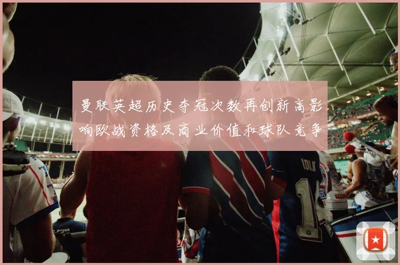 曼联英超历史夺冠次数再创新高影响欧战资格及商业价值和球队竞争力