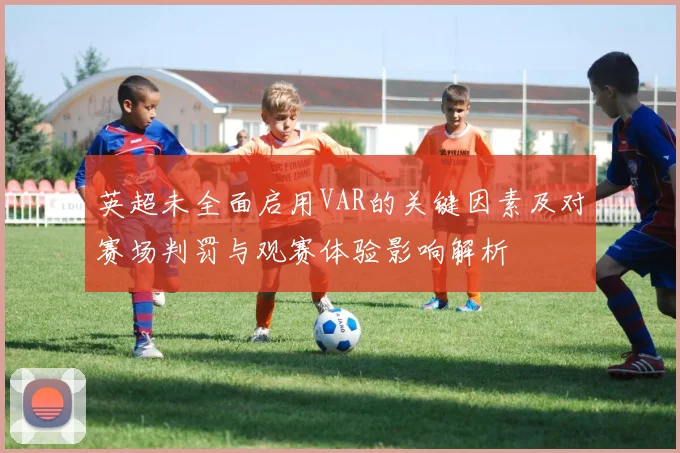 英超未全面启用VAR的关键因素及对赛场判罚与观赛体验影响解析