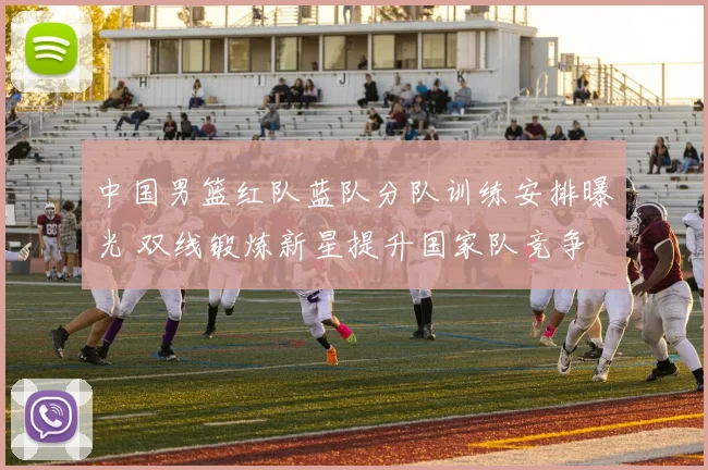 中国男篮红队蓝队分队训练安排曝光 双线锻炼新星提升国家队竞争