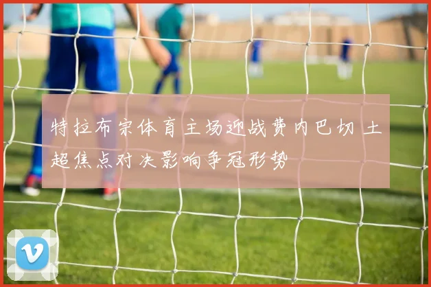 特拉布宗体育主场迎战费内巴切 土超焦点对决影响争冠形势