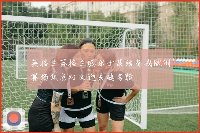 英格兰苏格兰威尔士集结备战欧洲赛场焦点对决迎关键考验