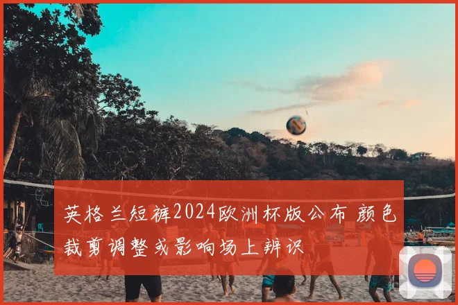 英格兰短裤2024欧洲杯版公布 颜色裁剪调整或影响场上辨识