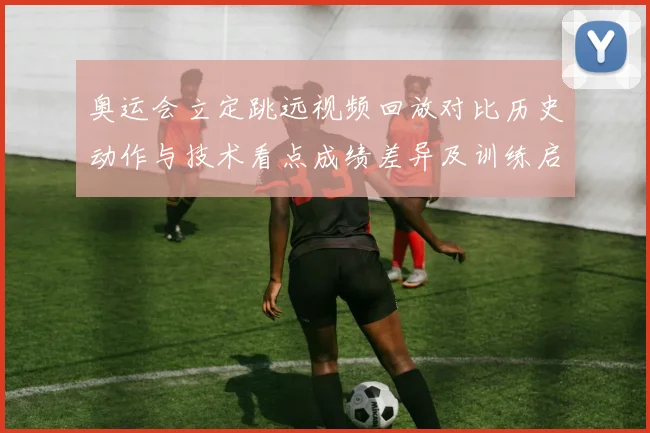 奥运会立定跳远视频回放对比历史动作与技术看点成绩差异及训练启示