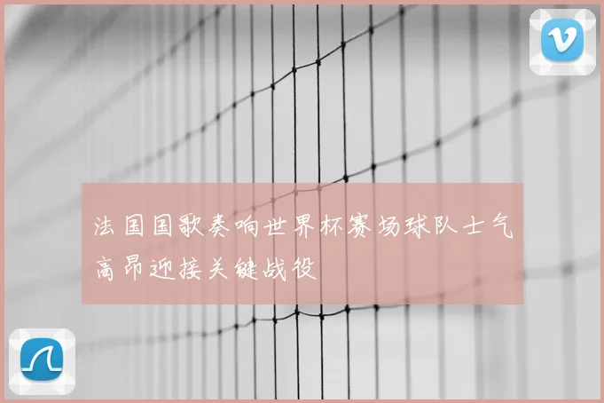 法国国歌奏响世界杯赛场球队士气高昂迎接关键战役