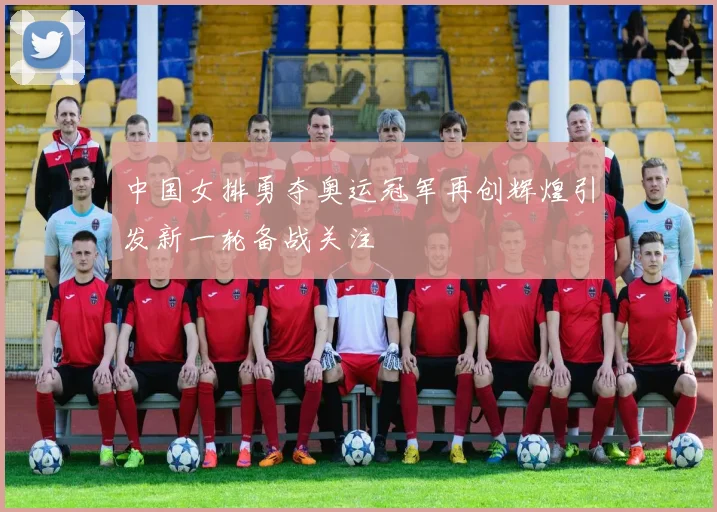 中国女排勇夺奥运冠军再创辉煌引发新一轮备战关注