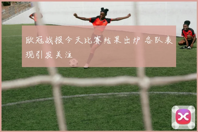 欧冠战报今天比赛结果出炉 各队表现引发关注