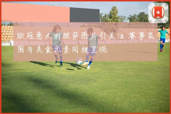 欧冠意大利披萨图片引关注 赛事氛围与美食元素同框呈现