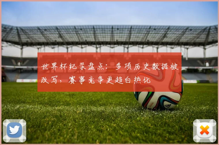 世界杯纪录盘点：多项历史数据被改写，赛事竞争更趋白热化
