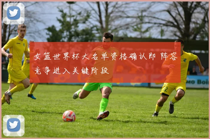 女篮世界杯大名单资格确认即 阵容竞争进入关键阶段